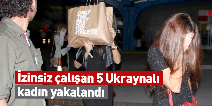 İzinsiz çalışan 5 Ukraynalı kadın yakalandı
