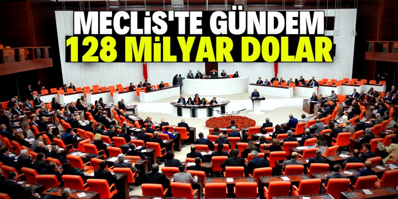 TBMM’de gündem 128 milyar dolar