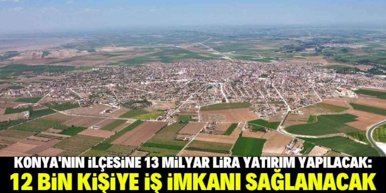 Konya'nın ilçesine dev yatırım: 12 bin kişiye istihdam sağlanacak