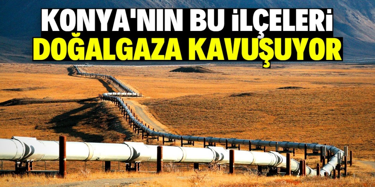 Konya’nın bu ilçeleri doğalgaza kavuşuyor: Tarih netleşti