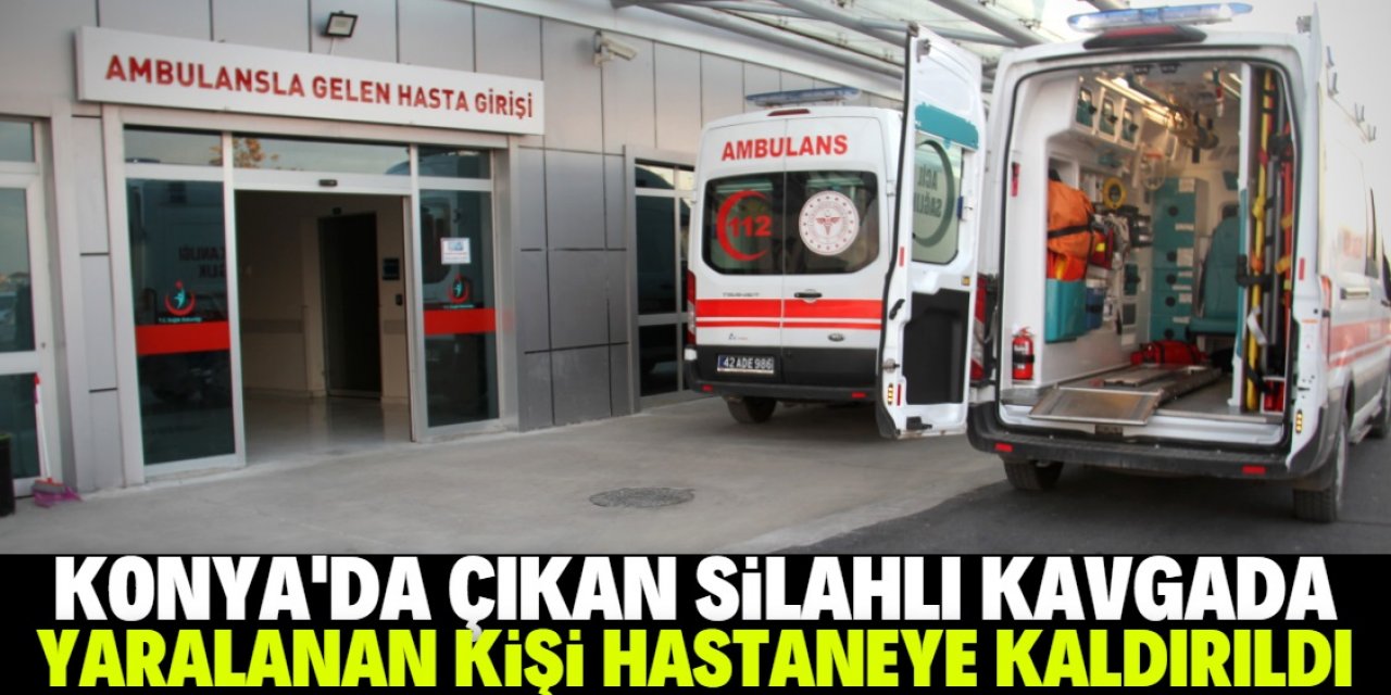 Konya'da çıkan silahlı kavgada yaralanan kişi hastaneye kaldırıldı