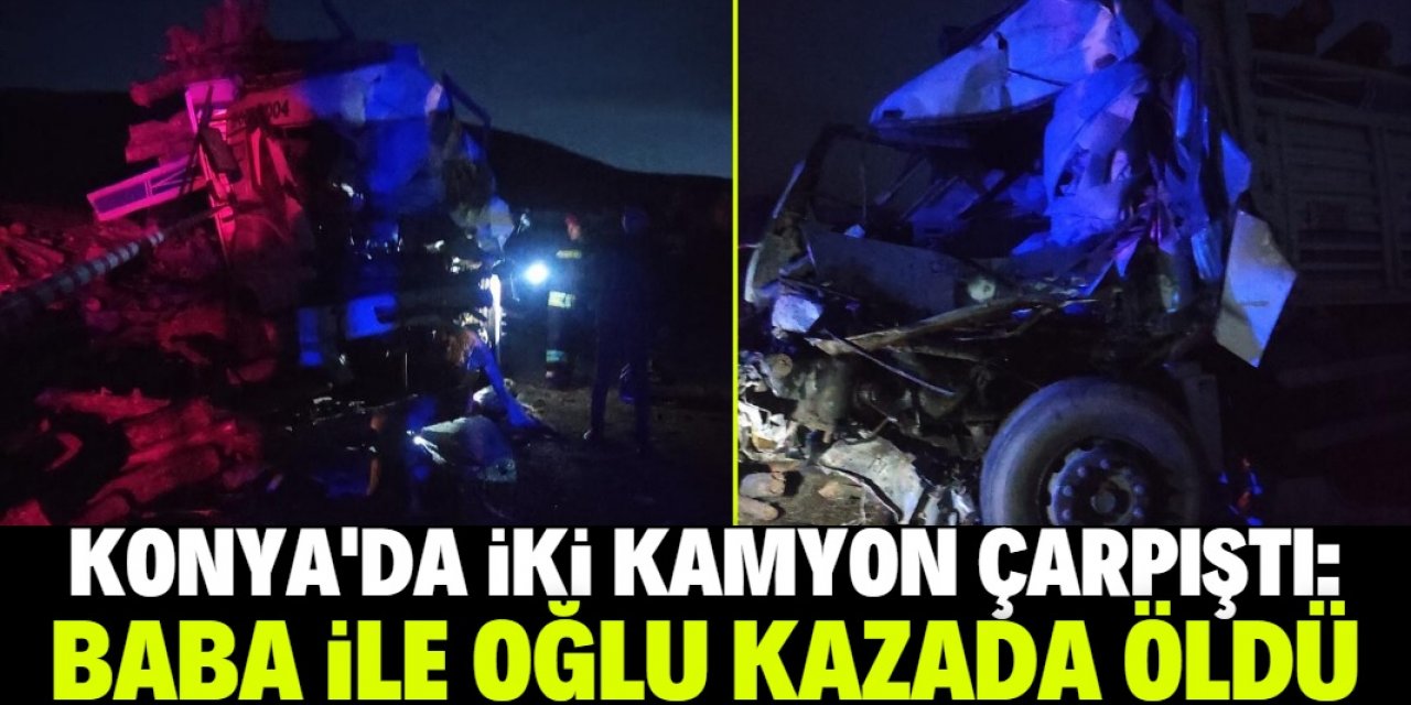 Konya'da iki kamyonun çarpıştığı kazada baba ile oğlu öldü