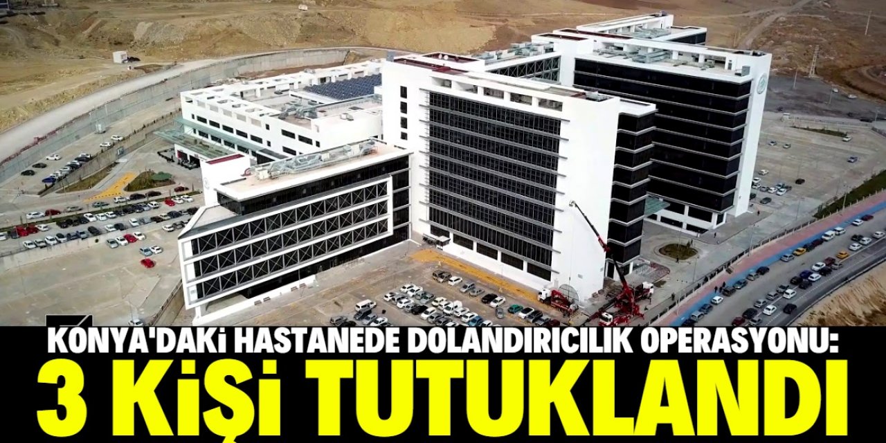 Konya'da herkesin bildiği hastanede dolandırıcılık operasyonu: 3 kişi tutuklandı