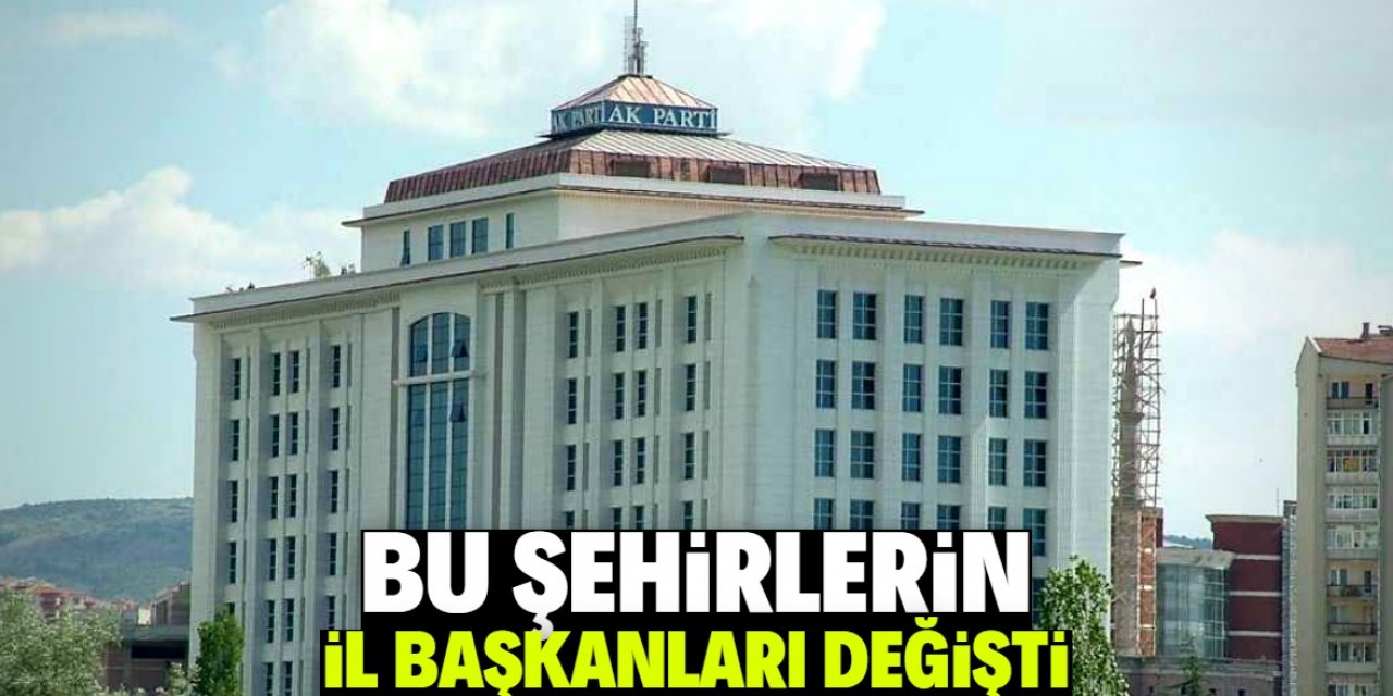 Bu şehirlerin AK Parti İl Başkanları değişti