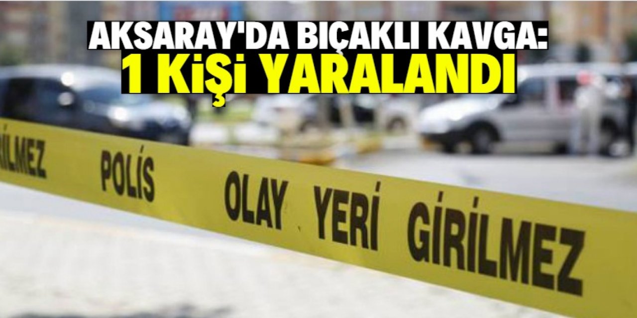 Aksaray'da çıkan bıçaklı kavgada 1 kişi yaralandı