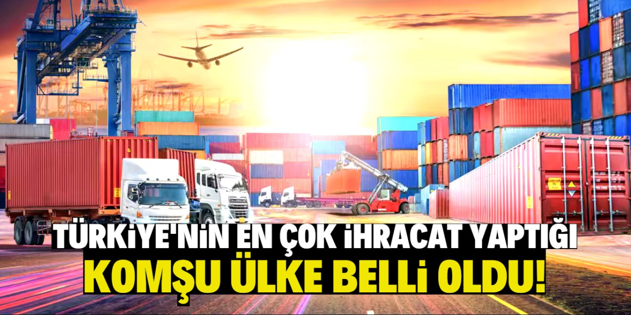 Türkiye'nin en çok ihracat yaptığı komşu ülke belli oldu!