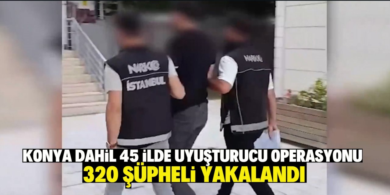 Konya dahil 45 ilde uyuşturucu operasyonu! 320 şüpheli yakalandı