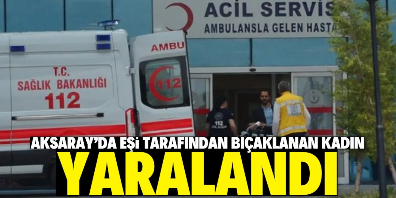 Aksaray'da eşi tarafından bıçaklanan kadın yaralandı