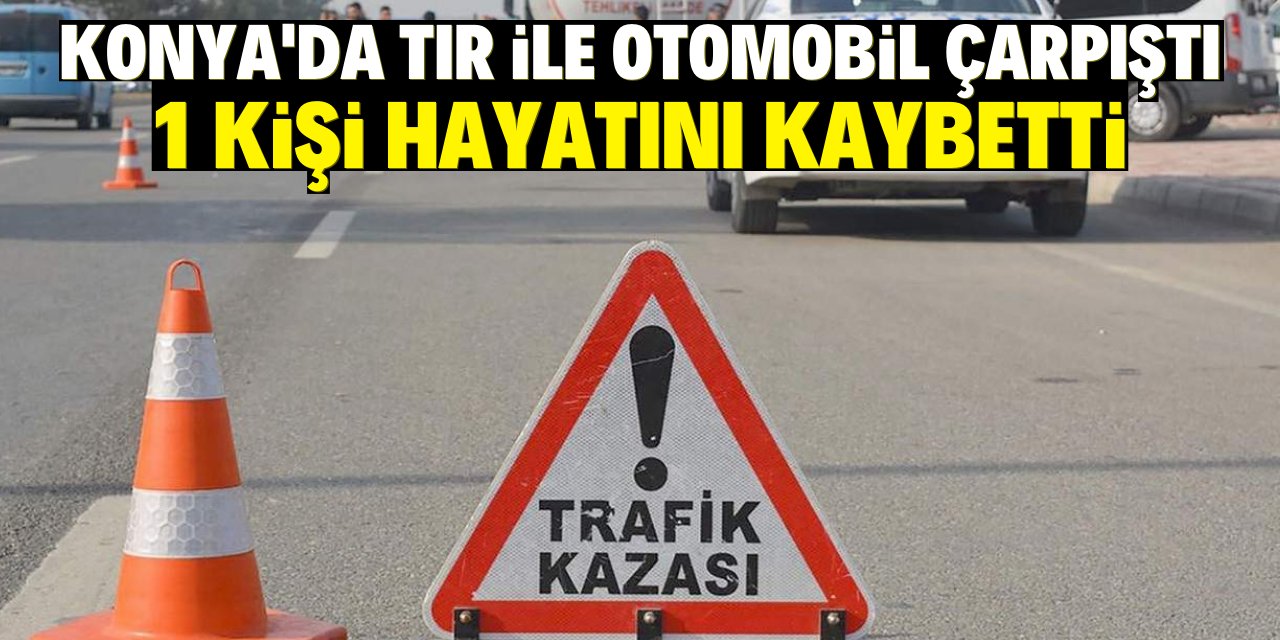 Konya'da tır ile otomobilin çarpıştığı kazada 1 kişi hayatını kaybetti