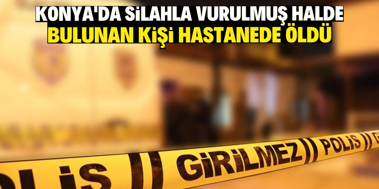 Konya'da silahla vurulmuş halde bulunan kişi hastanede öldü