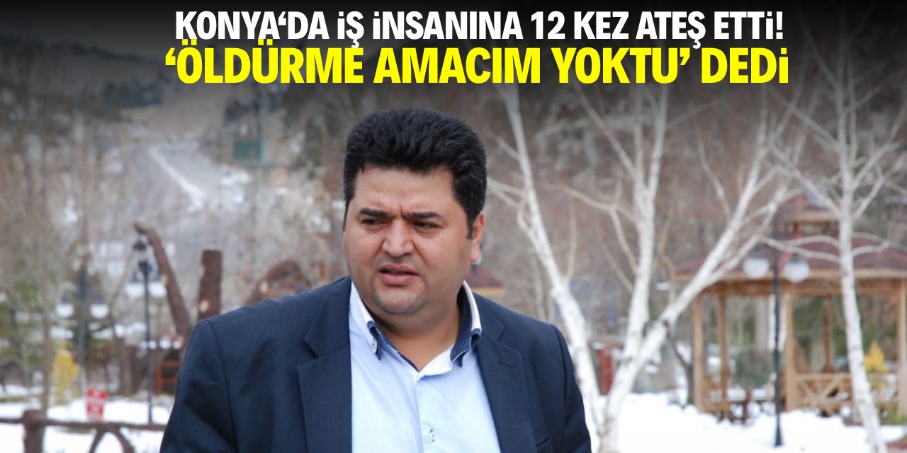 Konya'da iş insanına 12 kez ateş etti! 'Öldürme amacım yoktu' dedi
