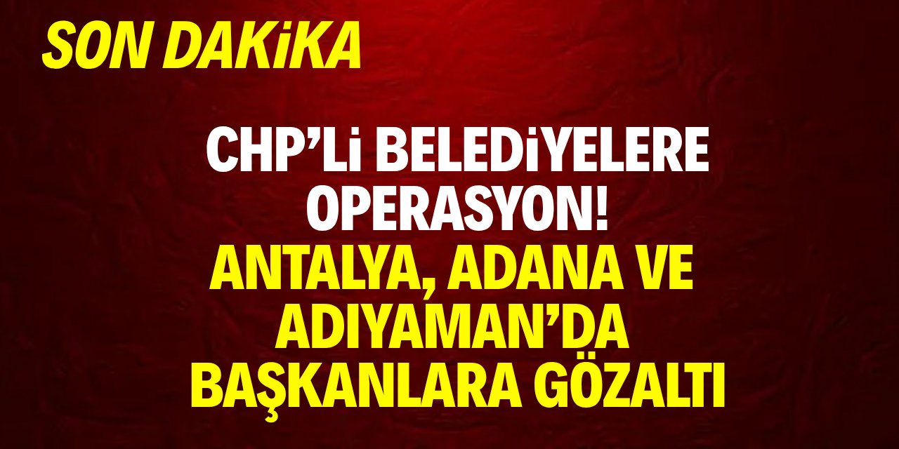 CHP'li belediyelere operasyon! Antalya, Adana, Adıyaman'da başkanlara gözaltı