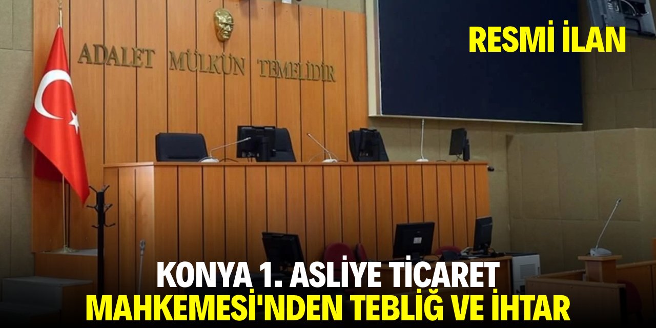 KONYA 1. ASLİYE TİCARET MAHKEMESİ'NDEN TEBLİĞ VE İHTAR
