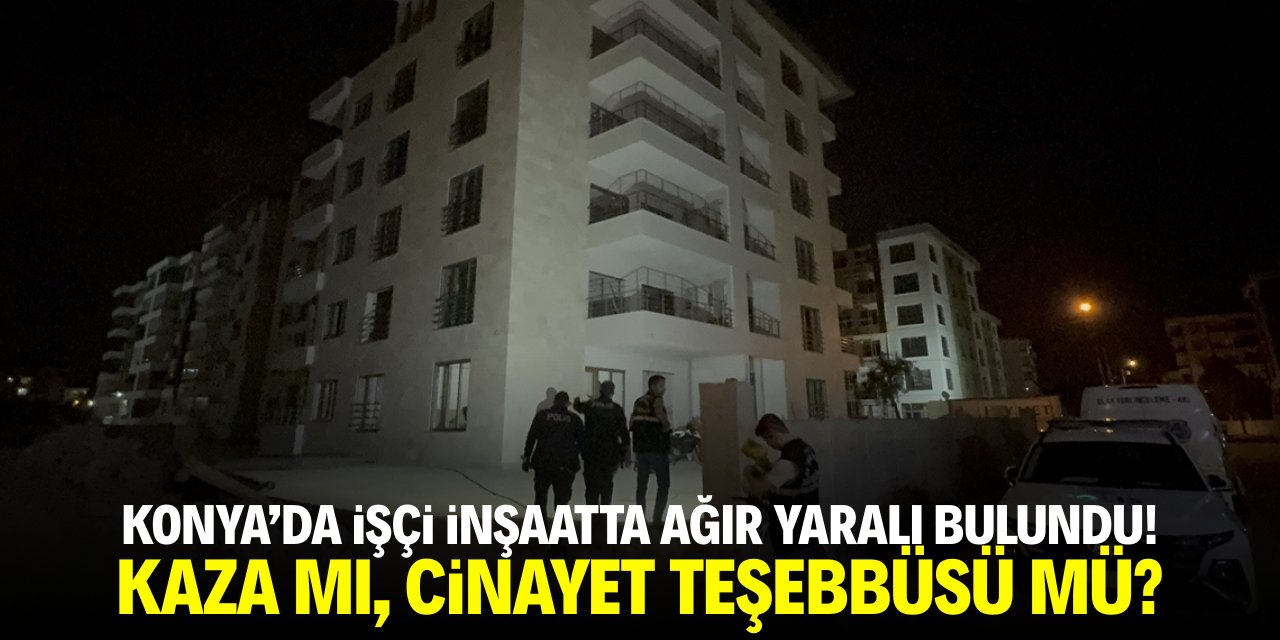 Konya'da işçi inşaatta ağır yaralı bulundu! Kaza mı, cinayet teşebbüsü mü?