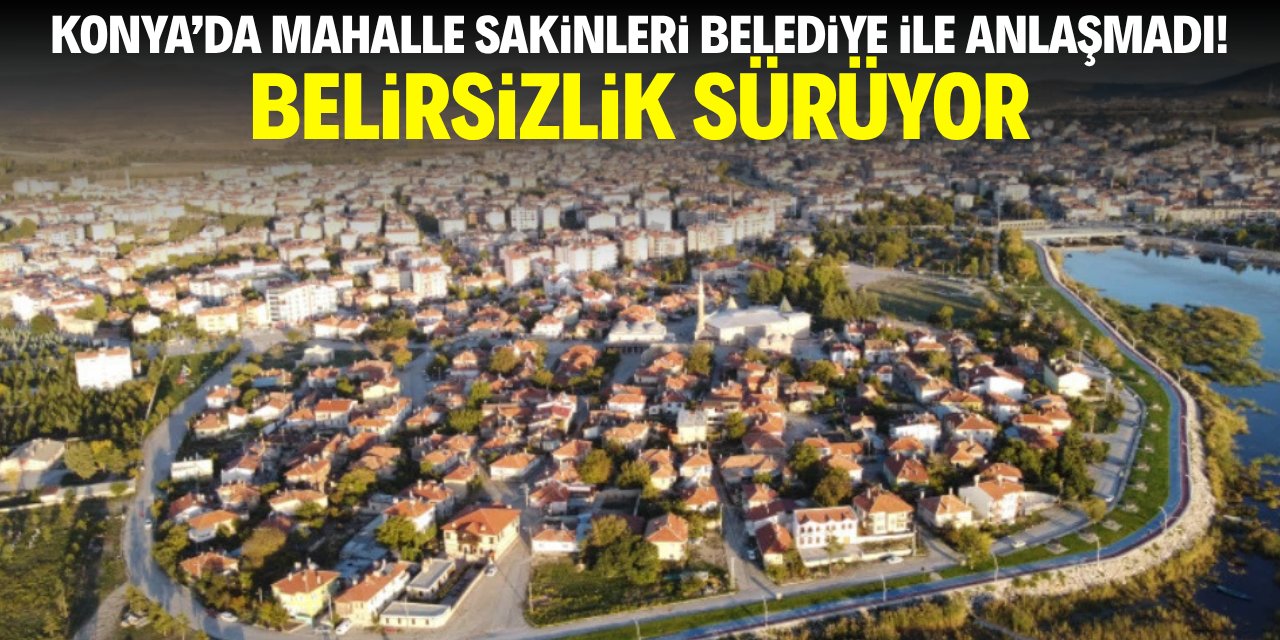Konya'da mahalle sakinleri belediye ile anlaşmaya yanaşmadı! Belirsizlik sürüyor