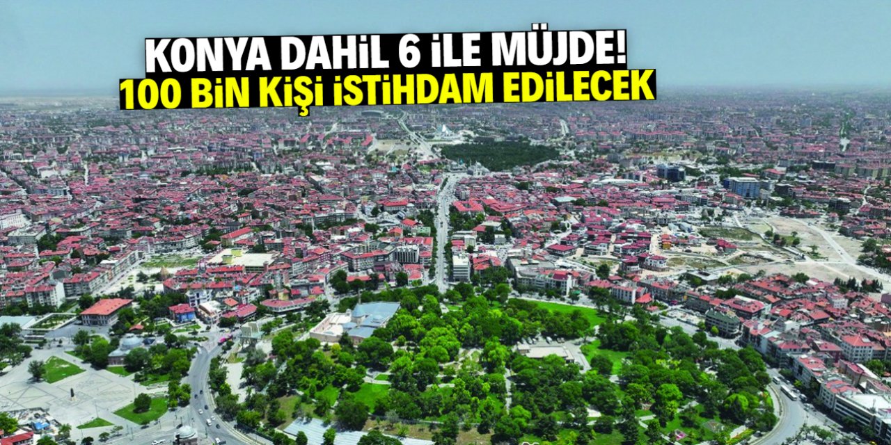 Konya dahil 6 ile müjde! 100 bin kişi istihdam edilecek