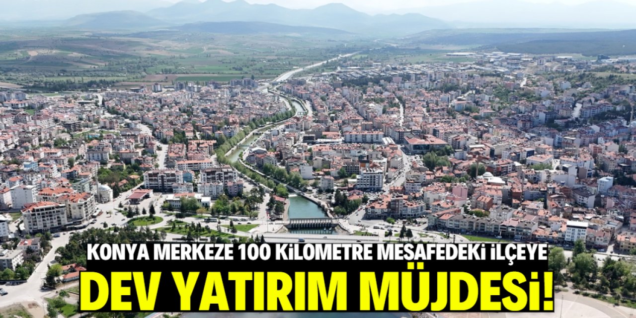 Konya merkeze 100 kilometre mesafedeki ilçeye dev yatırım geliyor!