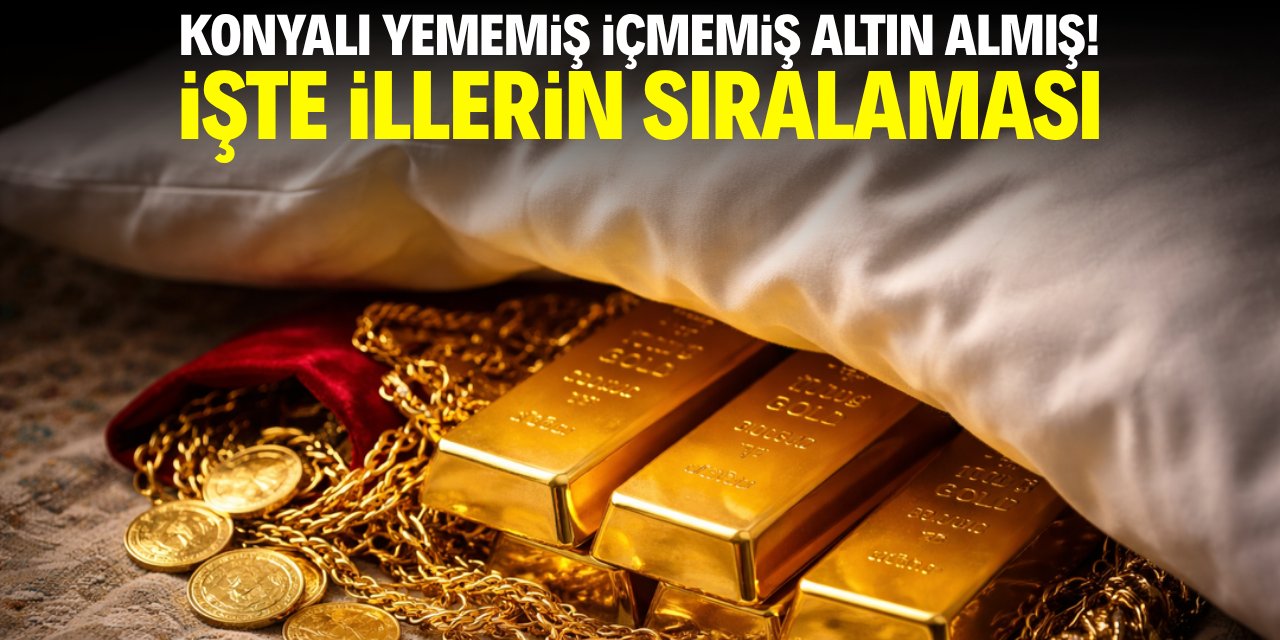 Konyalı yememiş içmemiş altın almış! İşte illerin sıralaması