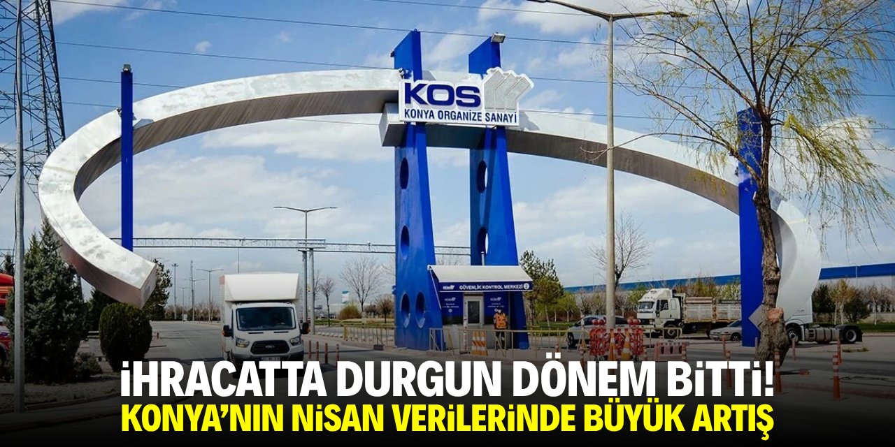 İhracattta durgun dönem bitti! Konya'nın Nisan verilerinde büyük artış