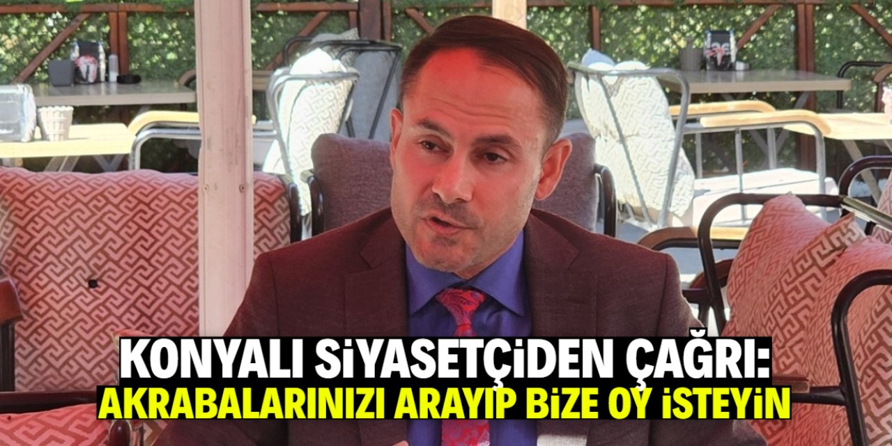 Konyalı siyasetçiden çağrı: Akrabalarınızı arayın ve bize oy isteyin