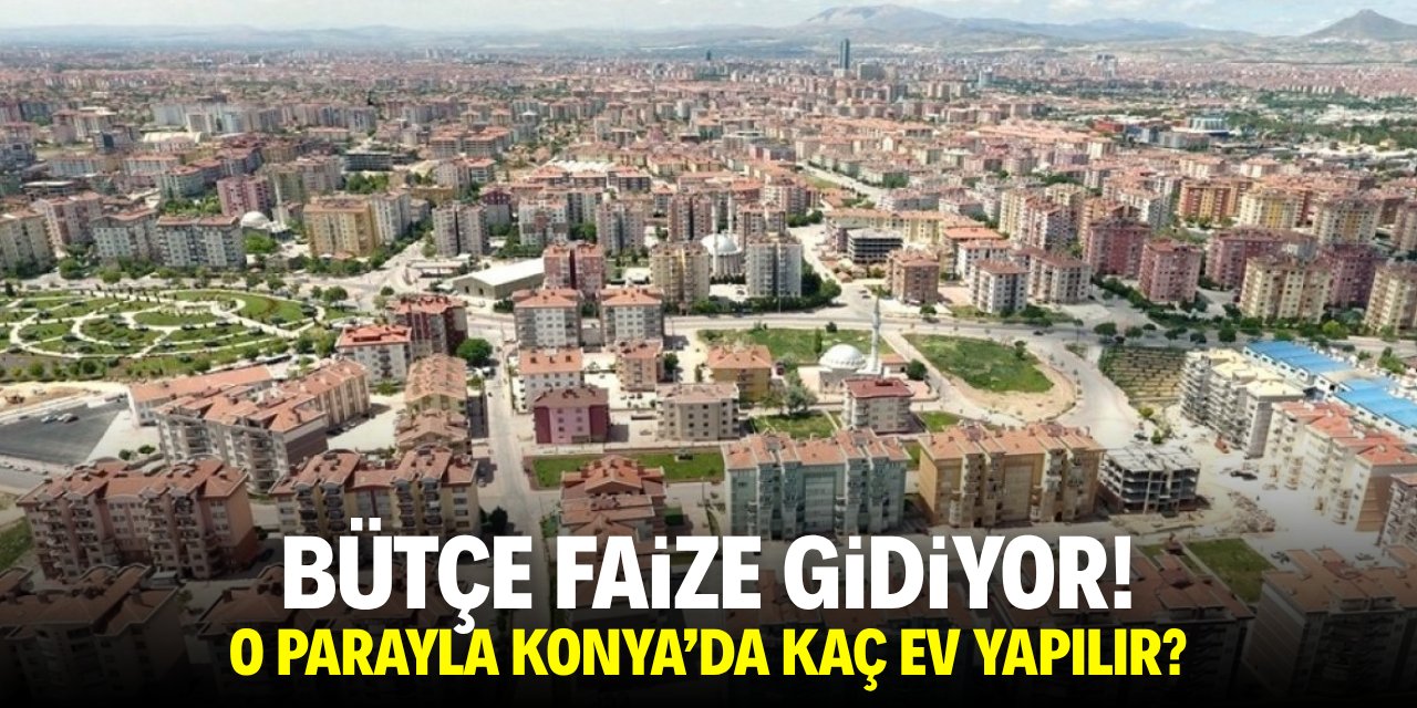 Bütçe faize gidiyor! O parayla Konya'da kaç ev yapılır?
