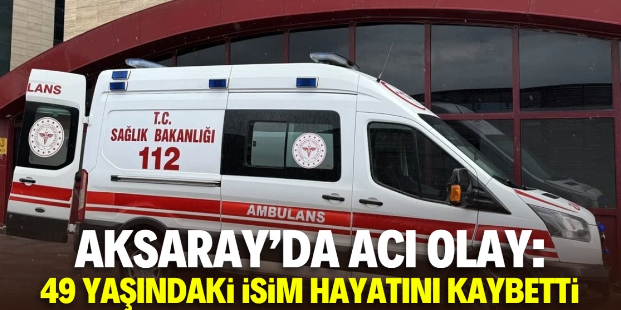 Aksaray'da acı olay: 49 yaşındaki isim hayatını kaybetti
