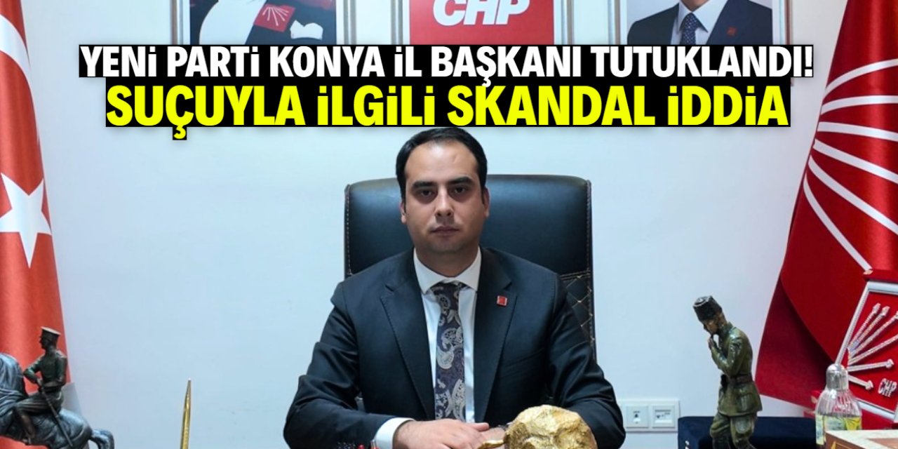 Yeni Parti Konya İl Başkanı tutuklandı! Suçuyla ilgili iddia belli oldu