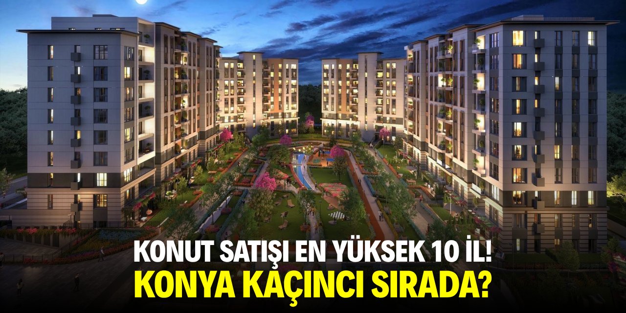 Konut satışı en yüksek 10 il! Konya kaçıncı sırada?