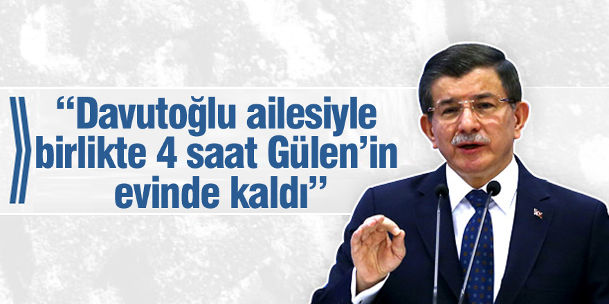 “Davutoğlu ailesiyle birlikte 4 saat Gülen’in evinde kaldı”