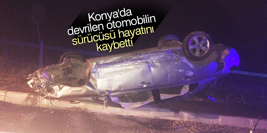 Konya'da devrilen otomobilin sürücüsü hayatını kaybetti