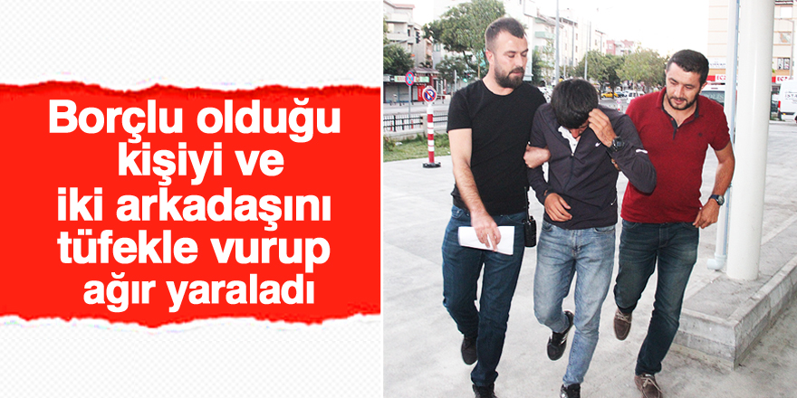 Borçlu olduğu kişiyi ve 2 arkadaşını tüfekle vurup ağır yaraladı