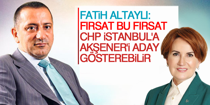 'Fırsat bu fırsat, CHP İstanbul'a Akşener'i aday gösterebilir'
