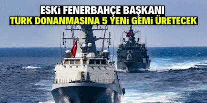 Eski Fenerbahçe başkanı Türk donanmasına 5 yeni gemi üretecek!